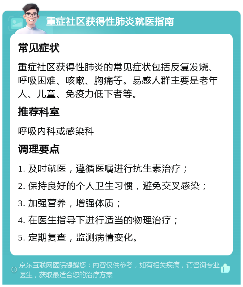 重症社区获得性肺炎就医指南 常见症状 重症社区获得性肺炎的常见症状包括反复发烧、呼吸困难、咳嗽、胸痛等。易感人群主要是老年人、儿童、免疫力低下者等。 推荐科室 呼吸内科或感染科 调理要点 1. 及时就医，遵循医嘱进行抗生素治疗； 2. 保持良好的个人卫生习惯，避免交叉感染； 3. 加强营养，增强体质； 4. 在医生指导下进行适当的物理治疗； 5. 定期复查，监测病情变化。