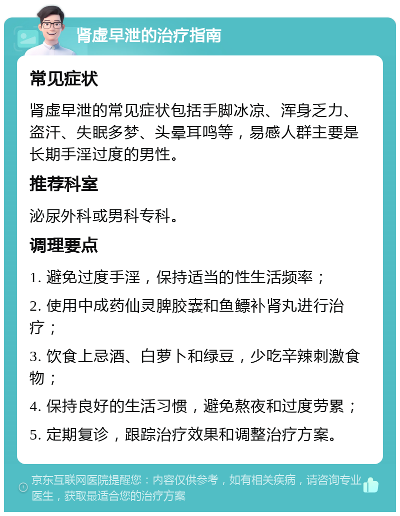 肾虚早泄的治疗指南 常见症状 肾虚早泄的常见症状包括手脚冰凉、浑身乏力、盗汗、失眠多梦、头晕耳鸣等，易感人群主要是长期手淫过度的男性。 推荐科室 泌尿外科或男科专科。 调理要点 1. 避免过度手淫，保持适当的性生活频率； 2. 使用中成药仙灵脾胶囊和鱼鳔补肾丸进行治疗； 3. 饮食上忌酒、白萝卜和绿豆，少吃辛辣刺激食物； 4. 保持良好的生活习惯，避免熬夜和过度劳累； 5. 定期复诊，跟踪治疗效果和调整治疗方案。