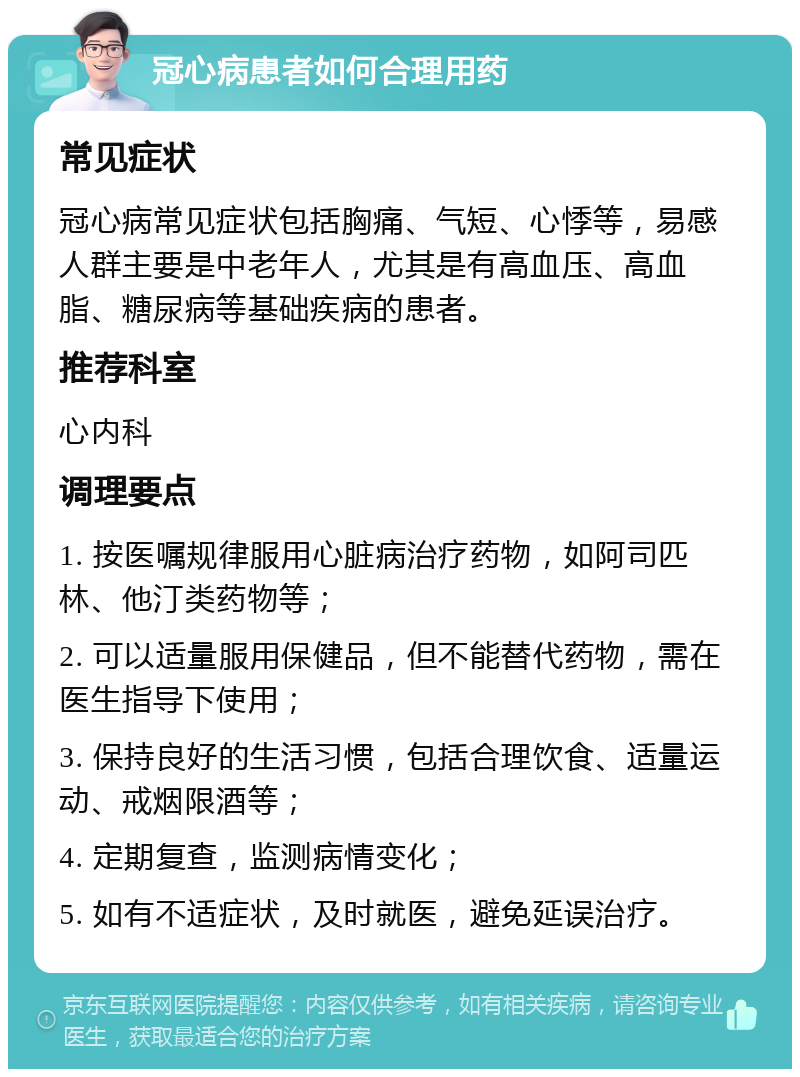 冠心病患者如何合理用药 常见症状 冠心病常见症状包括胸痛、气短、心悸等，易感人群主要是中老年人，尤其是有高血压、高血脂、糖尿病等基础疾病的患者。 推荐科室 心内科 调理要点 1. 按医嘱规律服用心脏病治疗药物，如阿司匹林、他汀类药物等； 2. 可以适量服用保健品，但不能替代药物，需在医生指导下使用； 3. 保持良好的生活习惯，包括合理饮食、适量运动、戒烟限酒等； 4. 定期复查，监测病情变化； 5. 如有不适症状，及时就医，避免延误治疗。