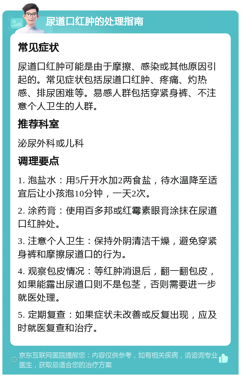 尿道口红肿的处理指南 常见症状 尿道口红肿可能是由于摩擦、感染或其他原因引起的。常见症状包括尿道口红肿、疼痛、灼热感、排尿困难等。易感人群包括穿紧身裤、不注意个人卫生的人群。 推荐科室 泌尿外科或儿科 调理要点 1. 泡盐水：用5斤开水加2两食盐，待水温降至适宜后让小孩泡10分钟，一天2次。 2. 涂药膏：使用百多邦或红霉素眼膏涂抹在尿道口红肿处。 3. 注意个人卫生：保持外阴清洁干燥，避免穿紧身裤和摩擦尿道口的行为。 4. 观察包皮情况：等红肿消退后，翻一翻包皮，如果能露出尿道口则不是包茎，否则需要进一步就医处理。 5. 定期复查：如果症状未改善或反复出现，应及时就医复查和治疗。