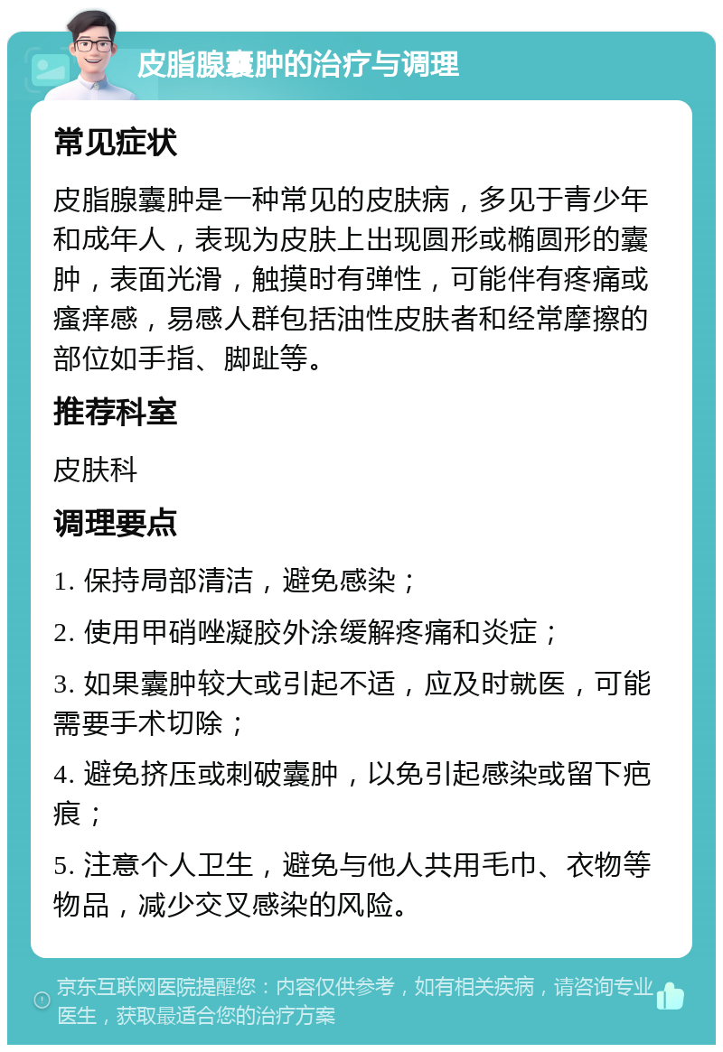 皮脂腺囊肿的治疗与调理 常见症状 皮脂腺囊肿是一种常见的皮肤病，多见于青少年和成年人，表现为皮肤上出现圆形或椭圆形的囊肿，表面光滑，触摸时有弹性，可能伴有疼痛或瘙痒感，易感人群包括油性皮肤者和经常摩擦的部位如手指、脚趾等。 推荐科室 皮肤科 调理要点 1. 保持局部清洁，避免感染； 2. 使用甲硝唑凝胶外涂缓解疼痛和炎症； 3. 如果囊肿较大或引起不适，应及时就医，可能需要手术切除； 4. 避免挤压或刺破囊肿，以免引起感染或留下疤痕； 5. 注意个人卫生，避免与他人共用毛巾、衣物等物品，减少交叉感染的风险。