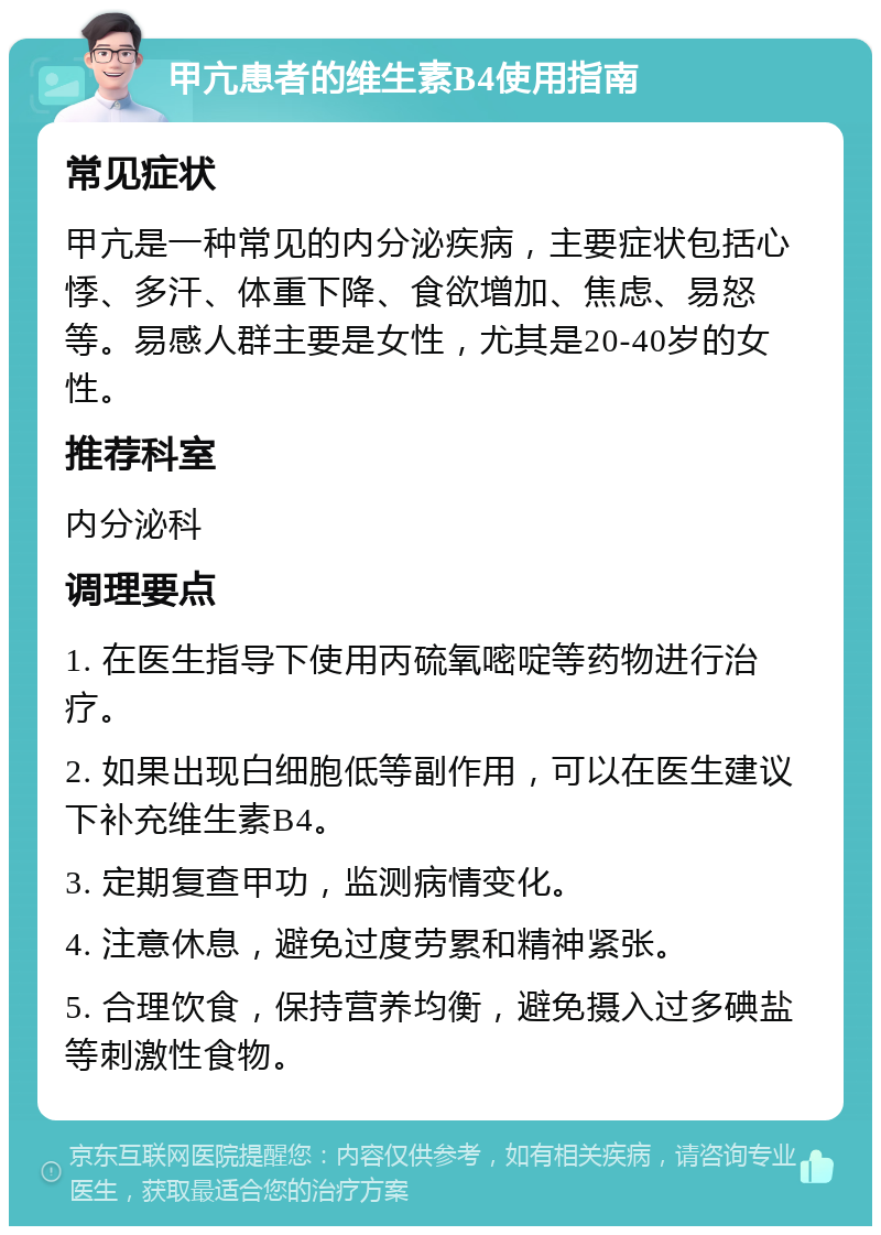 甲亢患者的维生素B4使用指南 常见症状 甲亢是一种常见的内分泌疾病，主要症状包括心悸、多汗、体重下降、食欲增加、焦虑、易怒等。易感人群主要是女性，尤其是20-40岁的女性。 推荐科室 内分泌科 调理要点 1. 在医生指导下使用丙硫氧嘧啶等药物进行治疗。 2. 如果出现白细胞低等副作用，可以在医生建议下补充维生素B4。 3. 定期复查甲功，监测病情变化。 4. 注意休息，避免过度劳累和精神紧张。 5. 合理饮食，保持营养均衡，避免摄入过多碘盐等刺激性食物。