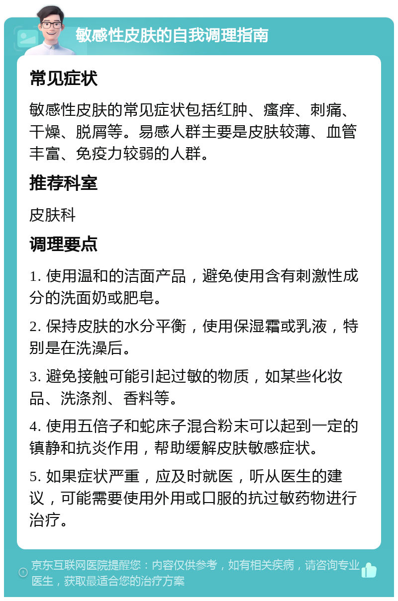 敏感性皮肤的自我调理指南 常见症状 敏感性皮肤的常见症状包括红肿、瘙痒、刺痛、干燥、脱屑等。易感人群主要是皮肤较薄、血管丰富、免疫力较弱的人群。 推荐科室 皮肤科 调理要点 1. 使用温和的洁面产品，避免使用含有刺激性成分的洗面奶或肥皂。 2. 保持皮肤的水分平衡，使用保湿霜或乳液，特别是在洗澡后。 3. 避免接触可能引起过敏的物质，如某些化妆品、洗涤剂、香料等。 4. 使用五倍子和蛇床子混合粉末可以起到一定的镇静和抗炎作用，帮助缓解皮肤敏感症状。 5. 如果症状严重，应及时就医，听从医生的建议，可能需要使用外用或口服的抗过敏药物进行治疗。