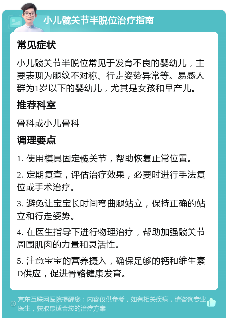 小儿髋关节半脱位治疗指南 常见症状 小儿髋关节半脱位常见于发育不良的婴幼儿，主要表现为腿纹不对称、行走姿势异常等。易感人群为1岁以下的婴幼儿，尤其是女孩和早产儿。 推荐科室 骨科或小儿骨科 调理要点 1. 使用模具固定髋关节，帮助恢复正常位置。 2. 定期复查，评估治疗效果，必要时进行手法复位或手术治疗。 3. 避免让宝宝长时间弯曲腿站立，保持正确的站立和行走姿势。 4. 在医生指导下进行物理治疗，帮助加强髋关节周围肌肉的力量和灵活性。 5. 注意宝宝的营养摄入，确保足够的钙和维生素D供应，促进骨骼健康发育。