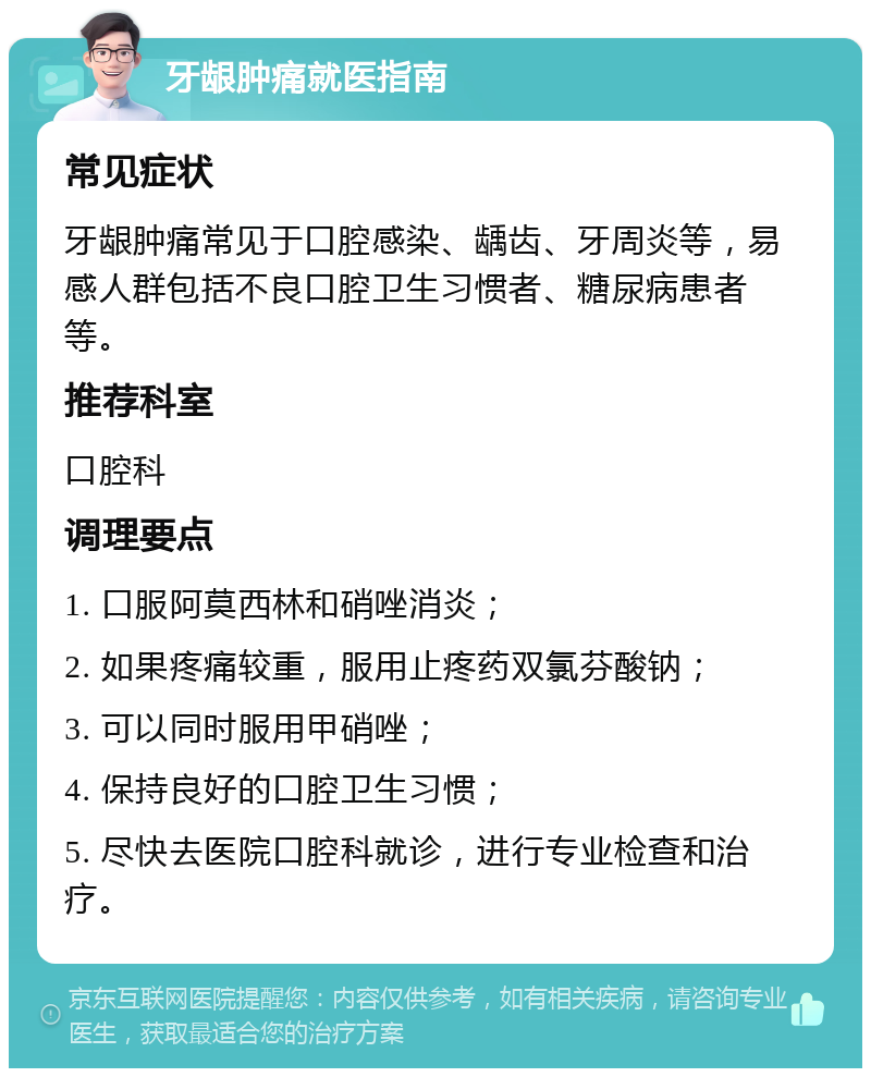 牙龈肿痛就医指南 常见症状 牙龈肿痛常见于口腔感染、龋齿、牙周炎等，易感人群包括不良口腔卫生习惯者、糖尿病患者等。 推荐科室 口腔科 调理要点 1. 口服阿莫西林和硝唑消炎； 2. 如果疼痛较重，服用止疼药双氯芬酸钠； 3. 可以同时服用甲硝唑； 4. 保持良好的口腔卫生习惯； 5. 尽快去医院口腔科就诊，进行专业检查和治疗。