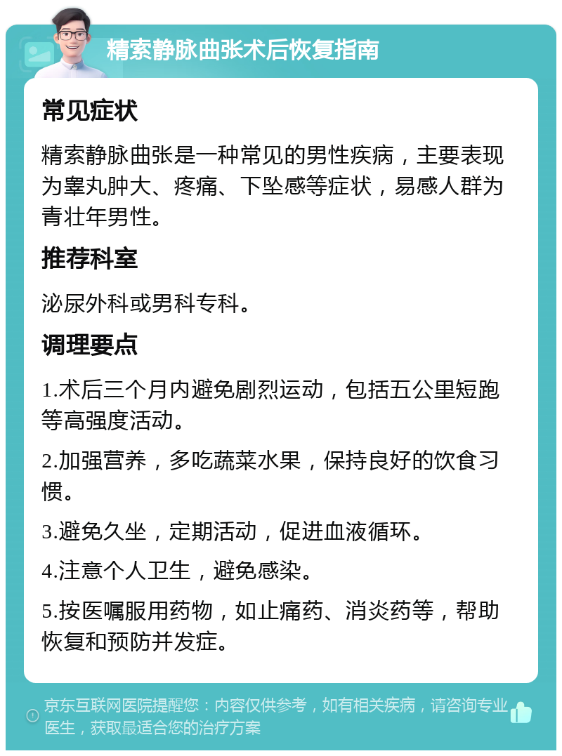 精索静脉曲张术后恢复指南 常见症状 精索静脉曲张是一种常见的男性疾病，主要表现为睾丸肿大、疼痛、下坠感等症状，易感人群为青壮年男性。 推荐科室 泌尿外科或男科专科。 调理要点 1.术后三个月内避免剧烈运动，包括五公里短跑等高强度活动。 2.加强营养，多吃蔬菜水果，保持良好的饮食习惯。 3.避免久坐，定期活动，促进血液循环。 4.注意个人卫生，避免感染。 5.按医嘱服用药物，如止痛药、消炎药等，帮助恢复和预防并发症。