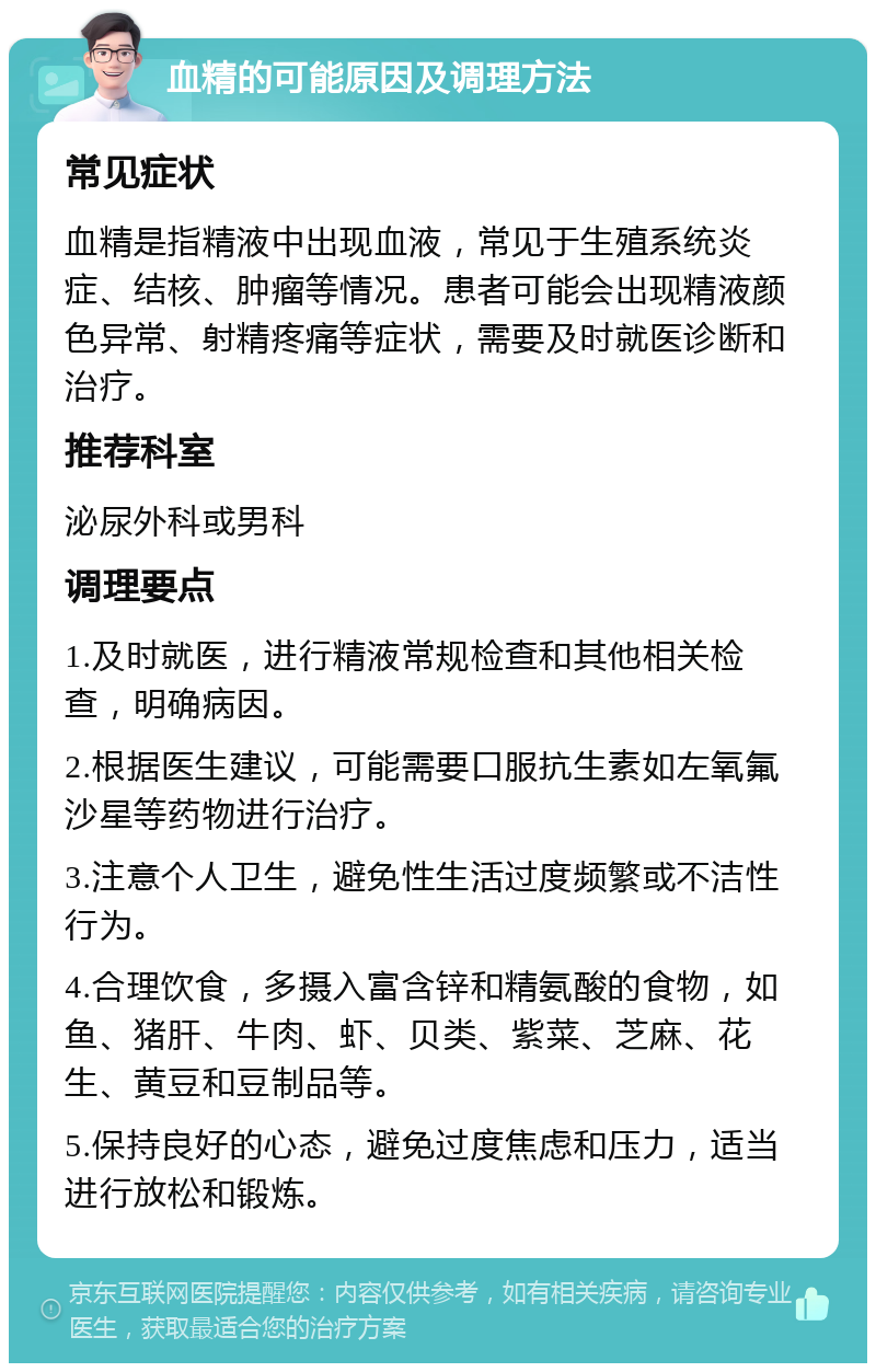 血精的可能原因及调理方法 常见症状 血精是指精液中出现血液，常见于生殖系统炎症、结核、肿瘤等情况。患者可能会出现精液颜色异常、射精疼痛等症状，需要及时就医诊断和治疗。 推荐科室 泌尿外科或男科 调理要点 1.及时就医，进行精液常规检查和其他相关检查，明确病因。 2.根据医生建议，可能需要口服抗生素如左氧氟沙星等药物进行治疗。 3.注意个人卫生，避免性生活过度频繁或不洁性行为。 4.合理饮食，多摄入富含锌和精氨酸的食物，如鱼、猪肝、牛肉、虾、贝类、紫菜、芝麻、花生、黄豆和豆制品等。 5.保持良好的心态，避免过度焦虑和压力，适当进行放松和锻炼。