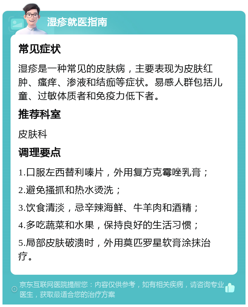 湿疹就医指南 常见症状 湿疹是一种常见的皮肤病，主要表现为皮肤红肿、瘙痒、渗液和结痂等症状。易感人群包括儿童、过敏体质者和免疫力低下者。 推荐科室 皮肤科 调理要点 1.口服左西替利嗪片，外用复方克霉唑乳膏； 2.避免搔抓和热水烫洗； 3.饮食清淡，忌辛辣海鲜、牛羊肉和酒精； 4.多吃蔬菜和水果，保持良好的生活习惯； 5.局部皮肤破溃时，外用莫匹罗星软膏涂抹治疗。