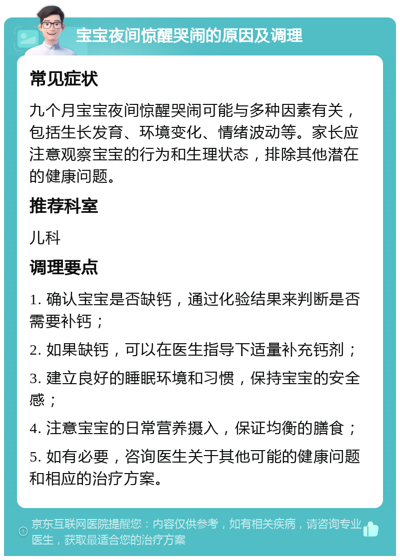 宝宝夜间惊醒哭闹的原因及调理 常见症状 九个月宝宝夜间惊醒哭闹可能与多种因素有关，包括生长发育、环境变化、情绪波动等。家长应注意观察宝宝的行为和生理状态，排除其他潜在的健康问题。 推荐科室 儿科 调理要点 1. 确认宝宝是否缺钙，通过化验结果来判断是否需要补钙； 2. 如果缺钙，可以在医生指导下适量补充钙剂； 3. 建立良好的睡眠环境和习惯，保持宝宝的安全感； 4. 注意宝宝的日常营养摄入，保证均衡的膳食； 5. 如有必要，咨询医生关于其他可能的健康问题和相应的治疗方案。