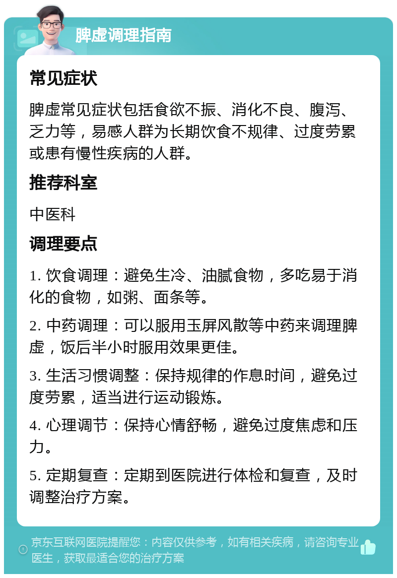 脾虚调理指南 常见症状 脾虚常见症状包括食欲不振、消化不良、腹泻、乏力等，易感人群为长期饮食不规律、过度劳累或患有慢性疾病的人群。 推荐科室 中医科 调理要点 1. 饮食调理：避免生冷、油腻食物，多吃易于消化的食物，如粥、面条等。 2. 中药调理：可以服用玉屏风散等中药来调理脾虚，饭后半小时服用效果更佳。 3. 生活习惯调整：保持规律的作息时间，避免过度劳累，适当进行运动锻炼。 4. 心理调节：保持心情舒畅，避免过度焦虑和压力。 5. 定期复查：定期到医院进行体检和复查，及时调整治疗方案。