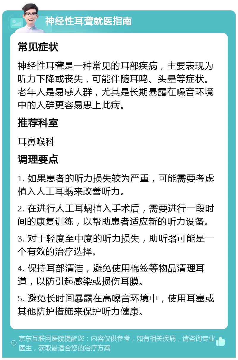 神经性耳聋就医指南 常见症状 神经性耳聋是一种常见的耳部疾病，主要表现为听力下降或丧失，可能伴随耳鸣、头晕等症状。老年人是易感人群，尤其是长期暴露在噪音环境中的人群更容易患上此病。 推荐科室 耳鼻喉科 调理要点 1. 如果患者的听力损失较为严重，可能需要考虑植入人工耳蜗来改善听力。 2. 在进行人工耳蜗植入手术后，需要进行一段时间的康复训练，以帮助患者适应新的听力设备。 3. 对于轻度至中度的听力损失，助听器可能是一个有效的治疗选择。 4. 保持耳部清洁，避免使用棉签等物品清理耳道，以防引起感染或损伤耳膜。 5. 避免长时间暴露在高噪音环境中，使用耳塞或其他防护措施来保护听力健康。