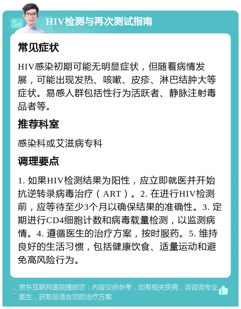 HIV检测与再次测试指南 常见症状 HIV感染初期可能无明显症状，但随着病情发展，可能出现发热、咳嗽、皮疹、淋巴结肿大等症状。易感人群包括性行为活跃者、静脉注射毒品者等。 推荐科室 感染科或艾滋病专科 调理要点 1. 如果HIV检测结果为阳性，应立即就医并开始抗逆转录病毒治疗（ART）。2. 在进行HIV检测前，应等待至少3个月以确保结果的准确性。3. 定期进行CD4细胞计数和病毒载量检测，以监测病情。4. 遵循医生的治疗方案，按时服药。5. 维持良好的生活习惯，包括健康饮食、适量运动和避免高风险行为。