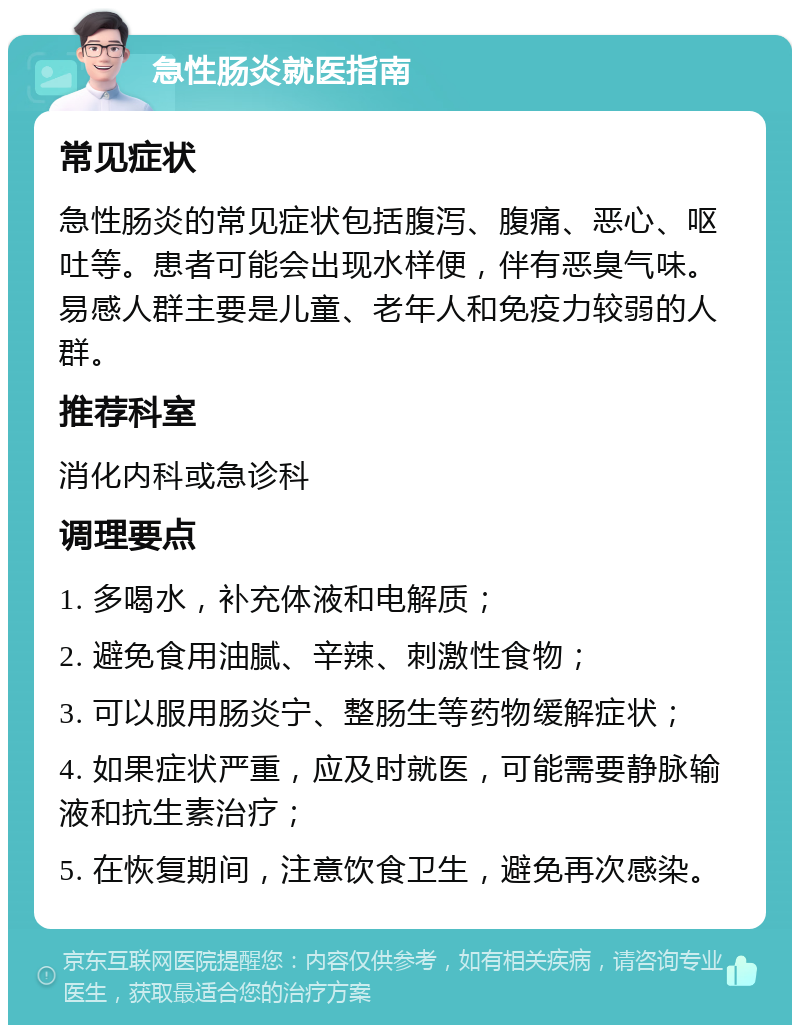 急性肠炎就医指南 常见症状 急性肠炎的常见症状包括腹泻、腹痛、恶心、呕吐等。患者可能会出现水样便，伴有恶臭气味。易感人群主要是儿童、老年人和免疫力较弱的人群。 推荐科室 消化内科或急诊科 调理要点 1. 多喝水，补充体液和电解质； 2. 避免食用油腻、辛辣、刺激性食物； 3. 可以服用肠炎宁、整肠生等药物缓解症状； 4. 如果症状严重，应及时就医，可能需要静脉输液和抗生素治疗； 5. 在恢复期间，注意饮食卫生，避免再次感染。