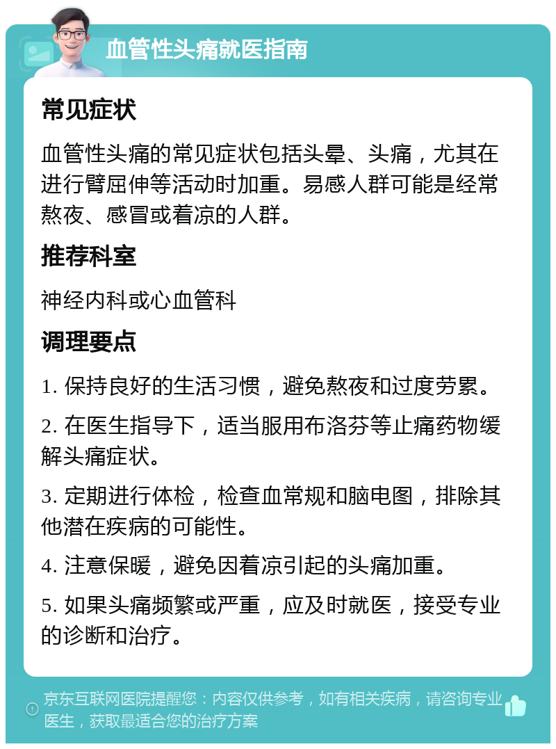 血管性头痛就医指南 常见症状 血管性头痛的常见症状包括头晕、头痛，尤其在进行臂屈伸等活动时加重。易感人群可能是经常熬夜、感冒或着凉的人群。 推荐科室 神经内科或心血管科 调理要点 1. 保持良好的生活习惯，避免熬夜和过度劳累。 2. 在医生指导下，适当服用布洛芬等止痛药物缓解头痛症状。 3. 定期进行体检，检查血常规和脑电图，排除其他潜在疾病的可能性。 4. 注意保暖，避免因着凉引起的头痛加重。 5. 如果头痛频繁或严重，应及时就医，接受专业的诊断和治疗。