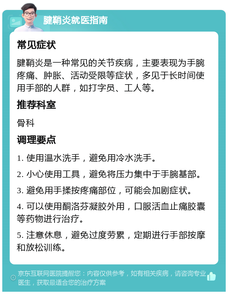 腱鞘炎就医指南 常见症状 腱鞘炎是一种常见的关节疾病，主要表现为手腕疼痛、肿胀、活动受限等症状，多见于长时间使用手部的人群，如打字员、工人等。 推荐科室 骨科 调理要点 1. 使用温水洗手，避免用冷水洗手。 2. 小心使用工具，避免将压力集中于手腕基部。 3. 避免用手揉按疼痛部位，可能会加剧症状。 4. 可以使用酮洛芬凝胶外用，口服活血止痛胶囊等药物进行治疗。 5. 注意休息，避免过度劳累，定期进行手部按摩和放松训练。