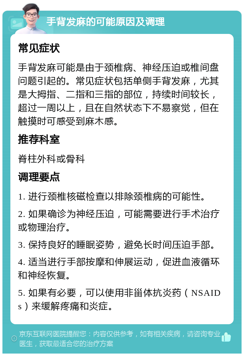 手背发麻的可能原因及调理 常见症状 手背发麻可能是由于颈椎病、神经压迫或椎间盘问题引起的。常见症状包括单侧手背发麻，尤其是大拇指、二指和三指的部位，持续时间较长，超过一周以上，且在自然状态下不易察觉，但在触摸时可感受到麻木感。 推荐科室 脊柱外科或骨科 调理要点 1. 进行颈椎核磁检查以排除颈椎病的可能性。 2. 如果确诊为神经压迫，可能需要进行手术治疗或物理治疗。 3. 保持良好的睡眠姿势，避免长时间压迫手部。 4. 适当进行手部按摩和伸展运动，促进血液循环和神经恢复。 5. 如果有必要，可以使用非甾体抗炎药（NSAIDs）来缓解疼痛和炎症。