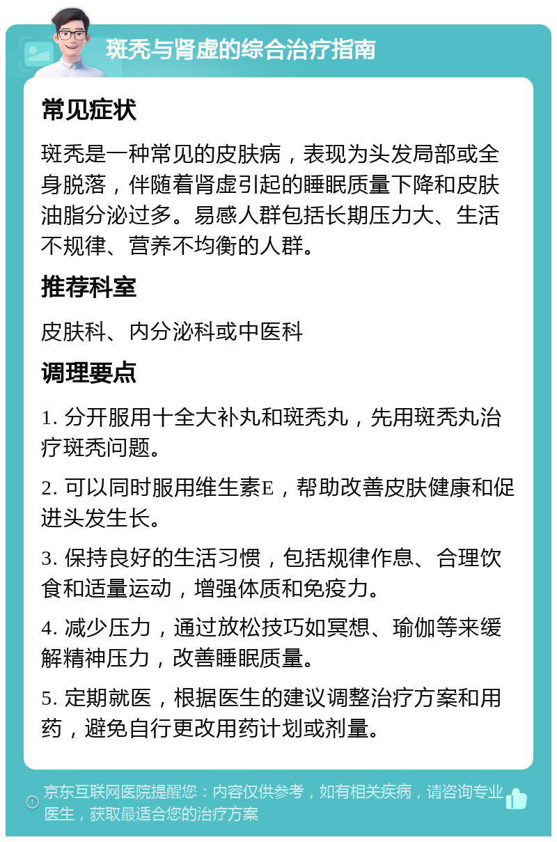 斑秃与肾虚的综合治疗指南 常见症状 斑秃是一种常见的皮肤病，表现为头发局部或全身脱落，伴随着肾虚引起的睡眠质量下降和皮肤油脂分泌过多。易感人群包括长期压力大、生活不规律、营养不均衡的人群。 推荐科室 皮肤科、内分泌科或中医科 调理要点 1. 分开服用十全大补丸和斑秃丸，先用斑秃丸治疗斑秃问题。 2. 可以同时服用维生素E，帮助改善皮肤健康和促进头发生长。 3. 保持良好的生活习惯，包括规律作息、合理饮食和适量运动，增强体质和免疫力。 4. 减少压力，通过放松技巧如冥想、瑜伽等来缓解精神压力，改善睡眠质量。 5. 定期就医，根据医生的建议调整治疗方案和用药，避免自行更改用药计划或剂量。