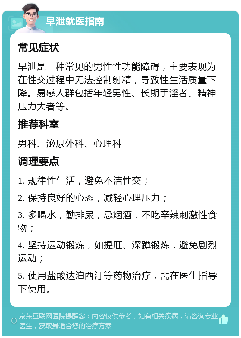 早泄就医指南 常见症状 早泄是一种常见的男性性功能障碍，主要表现为在性交过程中无法控制射精，导致性生活质量下降。易感人群包括年轻男性、长期手淫者、精神压力大者等。 推荐科室 男科、泌尿外科、心理科 调理要点 1. 规律性生活，避免不洁性交； 2. 保持良好的心态，减轻心理压力； 3. 多喝水，勤排尿，忌烟酒，不吃辛辣刺激性食物； 4. 坚持运动锻炼，如提肛、深蹲锻炼，避免剧烈运动； 5. 使用盐酸达泊西汀等药物治疗，需在医生指导下使用。