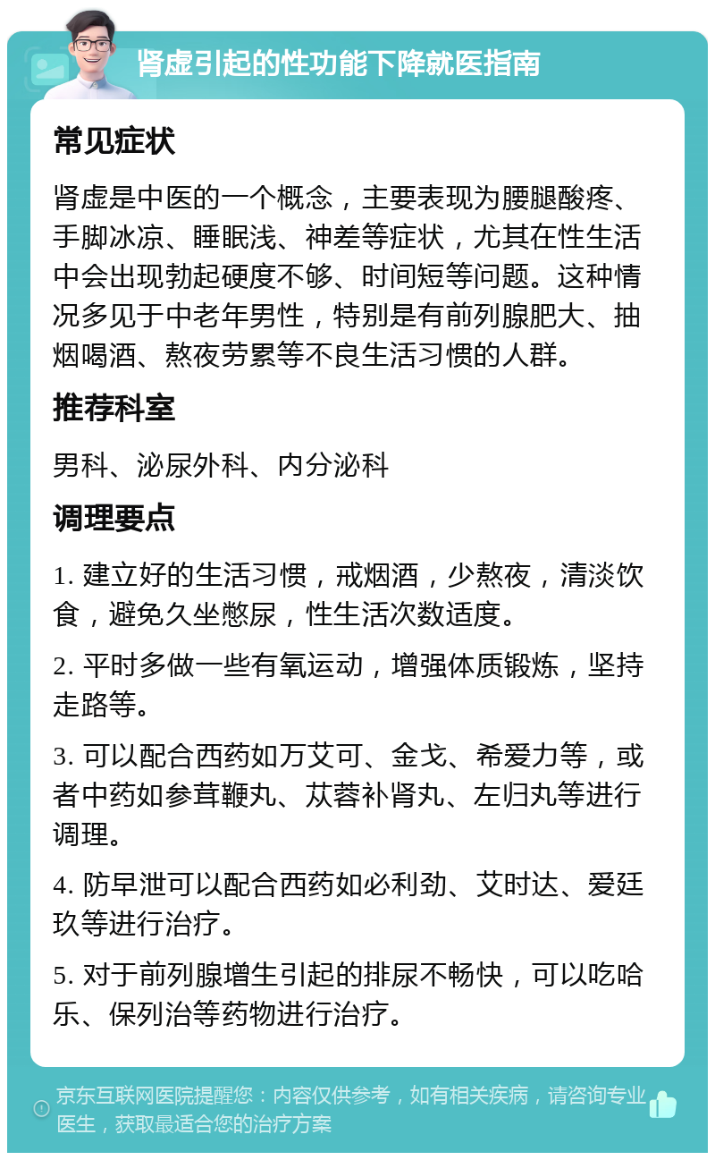 肾虚引起的性功能下降就医指南 常见症状 肾虚是中医的一个概念，主要表现为腰腿酸疼、手脚冰凉、睡眠浅、神差等症状，尤其在性生活中会出现勃起硬度不够、时间短等问题。这种情况多见于中老年男性，特别是有前列腺肥大、抽烟喝酒、熬夜劳累等不良生活习惯的人群。 推荐科室 男科、泌尿外科、内分泌科 调理要点 1. 建立好的生活习惯，戒烟酒，少熬夜，清淡饮食，避免久坐憋尿，性生活次数适度。 2. 平时多做一些有氧运动，增强体质锻炼，坚持走路等。 3. 可以配合西药如万艾可、金戈、希爱力等，或者中药如参茸鞭丸、苁蓉补肾丸、左归丸等进行调理。 4. 防早泄可以配合西药如必利劲、艾时达、爱廷玖等进行治疗。 5. 对于前列腺增生引起的排尿不畅快，可以吃哈乐、保列治等药物进行治疗。