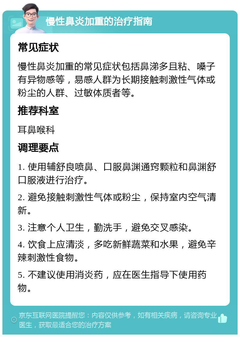 慢性鼻炎加重的治疗指南 常见症状 慢性鼻炎加重的常见症状包括鼻涕多且粘、嗓子有异物感等，易感人群为长期接触刺激性气体或粉尘的人群、过敏体质者等。 推荐科室 耳鼻喉科 调理要点 1. 使用辅舒良喷鼻、口服鼻渊通窍颗粒和鼻渊舒口服液进行治疗。 2. 避免接触刺激性气体或粉尘，保持室内空气清新。 3. 注意个人卫生，勤洗手，避免交叉感染。 4. 饮食上应清淡，多吃新鲜蔬菜和水果，避免辛辣刺激性食物。 5. 不建议使用消炎药，应在医生指导下使用药物。