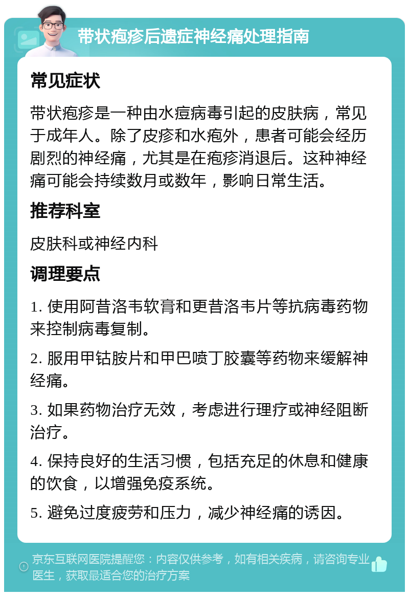 带状疱疹后遗症神经痛处理指南 常见症状 带状疱疹是一种由水痘病毒引起的皮肤病，常见于成年人。除了皮疹和水疱外，患者可能会经历剧烈的神经痛，尤其是在疱疹消退后。这种神经痛可能会持续数月或数年，影响日常生活。 推荐科室 皮肤科或神经内科 调理要点 1. 使用阿昔洛韦软膏和更昔洛韦片等抗病毒药物来控制病毒复制。 2. 服用甲钴胺片和甲巴喷丁胶囊等药物来缓解神经痛。 3. 如果药物治疗无效，考虑进行理疗或神经阻断治疗。 4. 保持良好的生活习惯，包括充足的休息和健康的饮食，以增强免疫系统。 5. 避免过度疲劳和压力，减少神经痛的诱因。