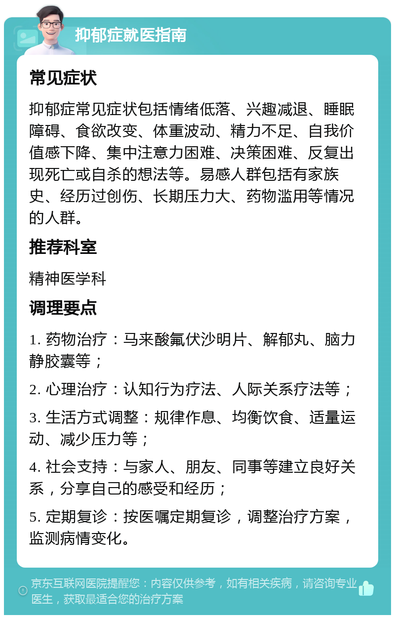 抑郁症就医指南 常见症状 抑郁症常见症状包括情绪低落、兴趣减退、睡眠障碍、食欲改变、体重波动、精力不足、自我价值感下降、集中注意力困难、决策困难、反复出现死亡或自杀的想法等。易感人群包括有家族史、经历过创伤、长期压力大、药物滥用等情况的人群。 推荐科室 精神医学科 调理要点 1. 药物治疗：马来酸氟伏沙明片、解郁丸、脑力静胶囊等； 2. 心理治疗：认知行为疗法、人际关系疗法等； 3. 生活方式调整：规律作息、均衡饮食、适量运动、减少压力等； 4. 社会支持：与家人、朋友、同事等建立良好关系，分享自己的感受和经历； 5. 定期复诊：按医嘱定期复诊，调整治疗方案，监测病情变化。