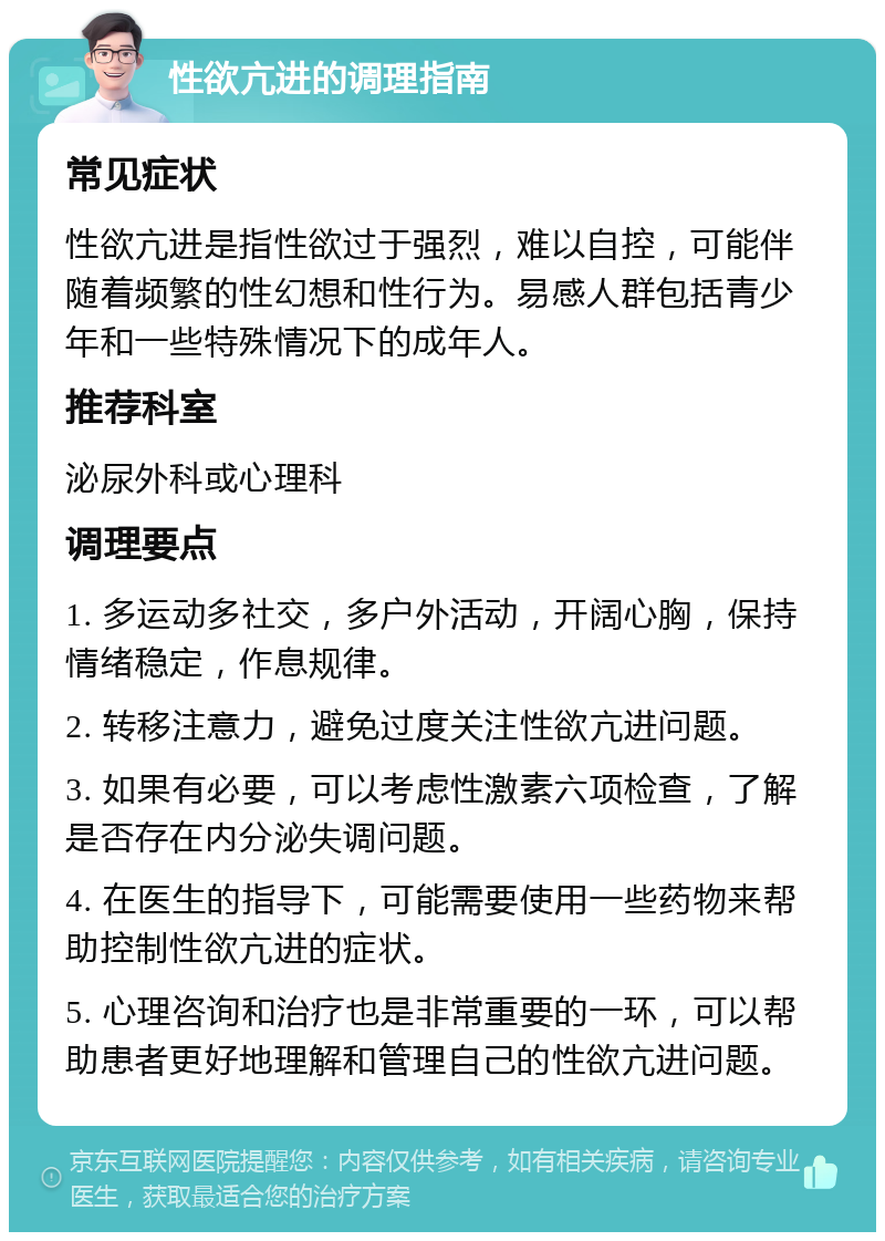 性欲亢进的调理指南 常见症状 性欲亢进是指性欲过于强烈，难以自控，可能伴随着频繁的性幻想和性行为。易感人群包括青少年和一些特殊情况下的成年人。 推荐科室 泌尿外科或心理科 调理要点 1. 多运动多社交，多户外活动，开阔心胸，保持情绪稳定，作息规律。 2. 转移注意力，避免过度关注性欲亢进问题。 3. 如果有必要，可以考虑性激素六项检查，了解是否存在内分泌失调问题。 4. 在医生的指导下，可能需要使用一些药物来帮助控制性欲亢进的症状。 5. 心理咨询和治疗也是非常重要的一环，可以帮助患者更好地理解和管理自己的性欲亢进问题。