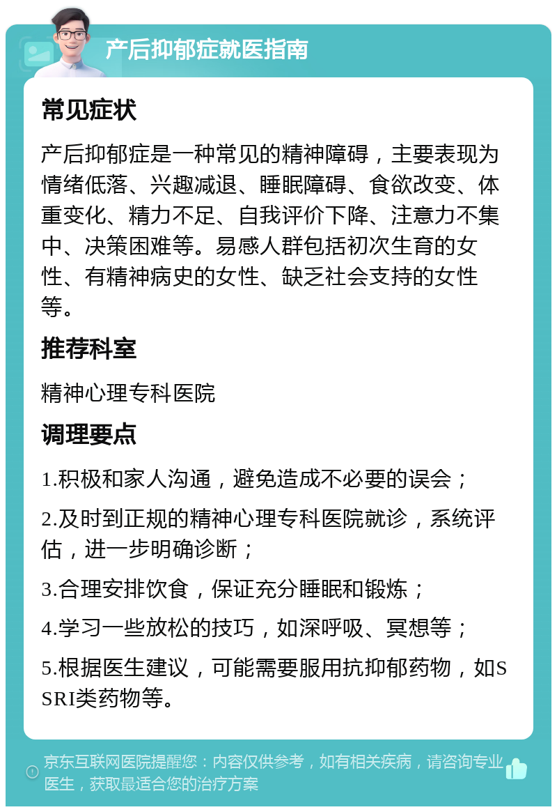 产后抑郁症就医指南 常见症状 产后抑郁症是一种常见的精神障碍，主要表现为情绪低落、兴趣减退、睡眠障碍、食欲改变、体重变化、精力不足、自我评价下降、注意力不集中、决策困难等。易感人群包括初次生育的女性、有精神病史的女性、缺乏社会支持的女性等。 推荐科室 精神心理专科医院 调理要点 1.积极和家人沟通，避免造成不必要的误会； 2.及时到正规的精神心理专科医院就诊，系统评估，进一步明确诊断； 3.合理安排饮食，保证充分睡眠和锻炼； 4.学习一些放松的技巧，如深呼吸、冥想等； 5.根据医生建议，可能需要服用抗抑郁药物，如SSRI类药物等。