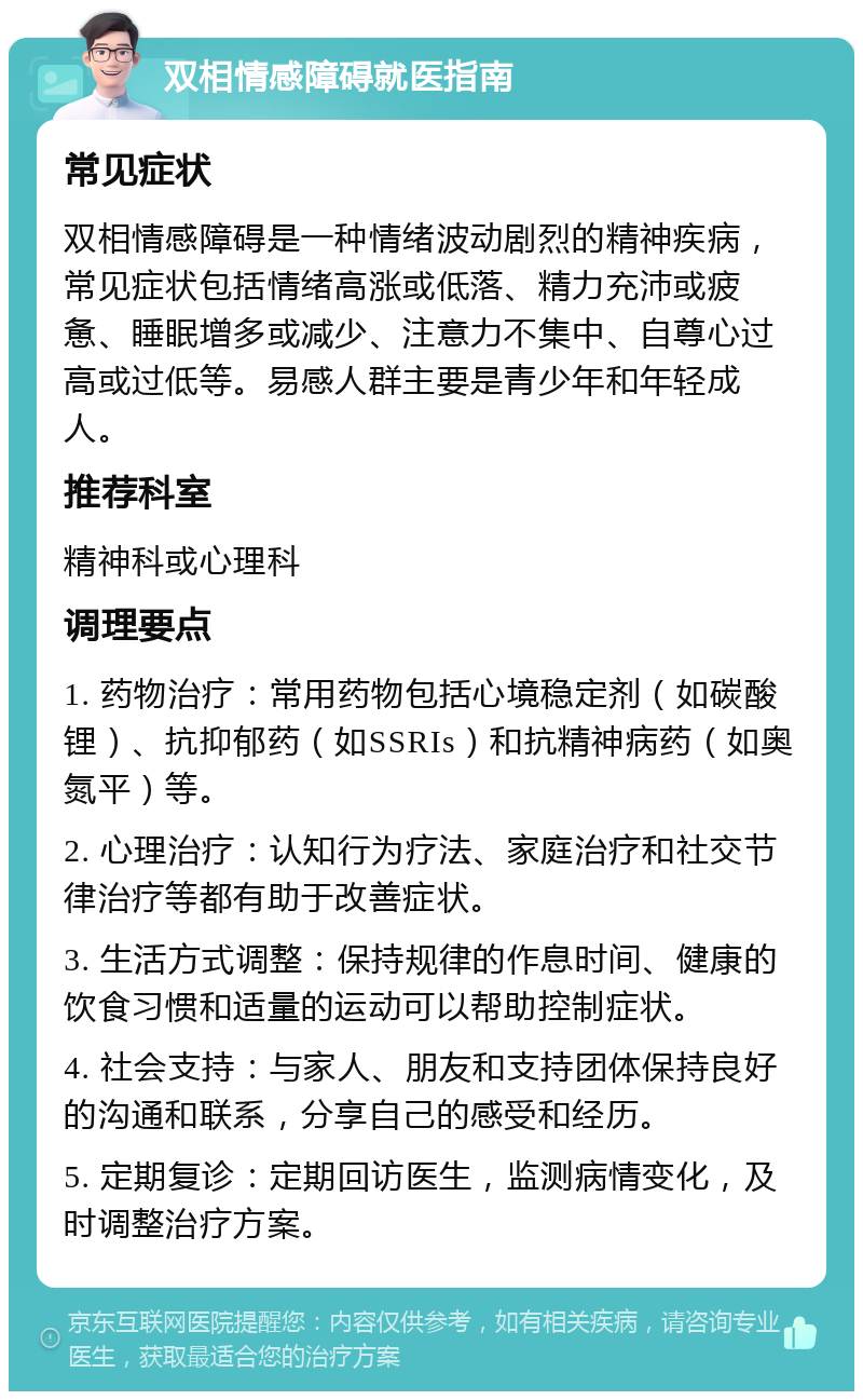 双相情感障碍就医指南 常见症状 双相情感障碍是一种情绪波动剧烈的精神疾病，常见症状包括情绪高涨或低落、精力充沛或疲惫、睡眠增多或减少、注意力不集中、自尊心过高或过低等。易感人群主要是青少年和年轻成人。 推荐科室 精神科或心理科 调理要点 1. 药物治疗：常用药物包括心境稳定剂（如碳酸锂）、抗抑郁药（如SSRIs）和抗精神病药（如奥氮平）等。 2. 心理治疗：认知行为疗法、家庭治疗和社交节律治疗等都有助于改善症状。 3. 生活方式调整：保持规律的作息时间、健康的饮食习惯和适量的运动可以帮助控制症状。 4. 社会支持：与家人、朋友和支持团体保持良好的沟通和联系，分享自己的感受和经历。 5. 定期复诊：定期回访医生，监测病情变化，及时调整治疗方案。