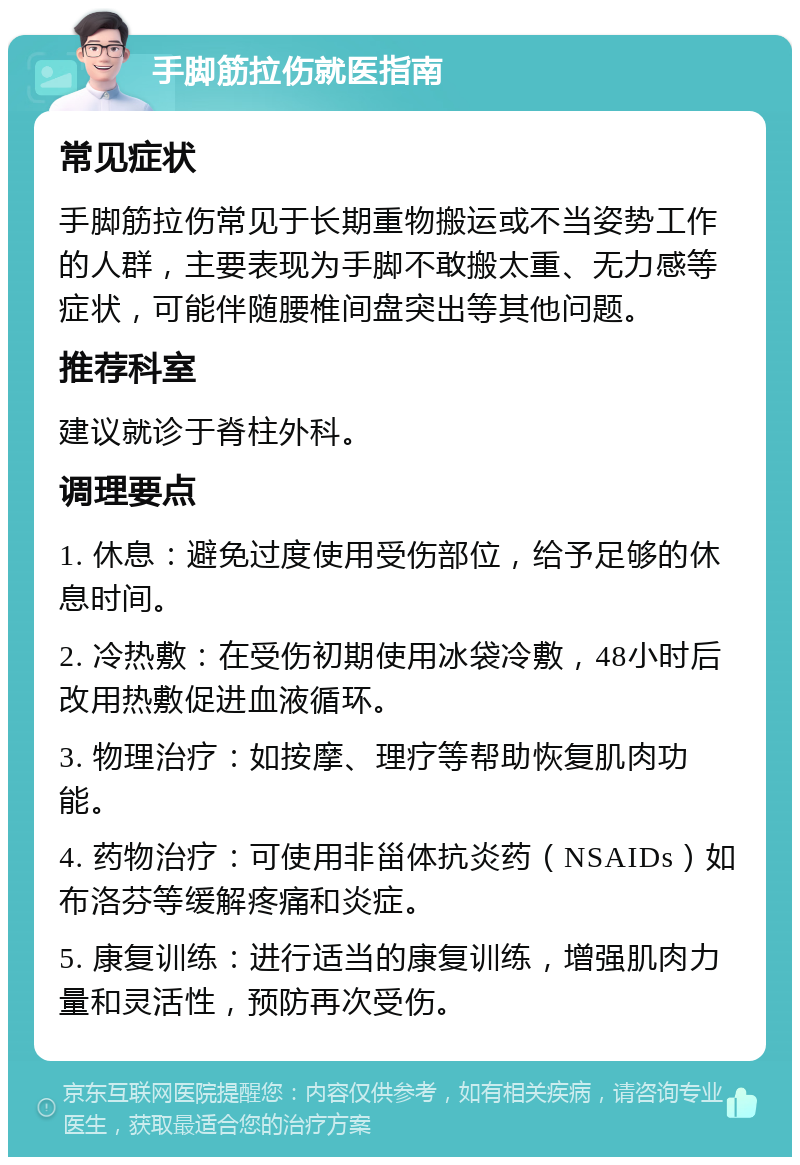 手脚筋拉伤就医指南 常见症状 手脚筋拉伤常见于长期重物搬运或不当姿势工作的人群，主要表现为手脚不敢搬太重、无力感等症状，可能伴随腰椎间盘突出等其他问题。 推荐科室 建议就诊于脊柱外科。 调理要点 1. 休息：避免过度使用受伤部位，给予足够的休息时间。 2. 冷热敷：在受伤初期使用冰袋冷敷，48小时后改用热敷促进血液循环。 3. 物理治疗：如按摩、理疗等帮助恢复肌肉功能。 4. 药物治疗：可使用非甾体抗炎药（NSAIDs）如布洛芬等缓解疼痛和炎症。 5. 康复训练：进行适当的康复训练，增强肌肉力量和灵活性，预防再次受伤。