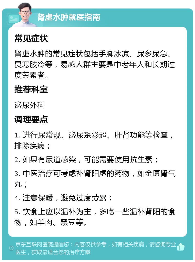 肾虚水肿就医指南 常见症状 肾虚水肿的常见症状包括手脚冰凉、尿多尿急、畏寒肢冷等，易感人群主要是中老年人和长期过度劳累者。 推荐科室 泌尿外科 调理要点 1. 进行尿常规、泌尿系彩超、肝肾功能等检查，排除疾病； 2. 如果有尿道感染，可能需要使用抗生素； 3. 中医治疗可考虑补肾阳虚的药物，如金匮肾气丸； 4. 注意保暖，避免过度劳累； 5. 饮食上应以温补为主，多吃一些温补肾阳的食物，如羊肉、黑豆等。