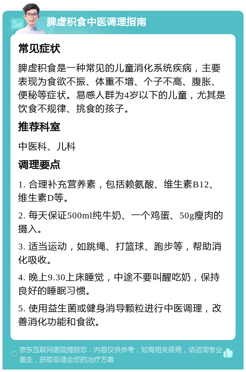 脾虚积食中医调理指南 常见症状 脾虚积食是一种常见的儿童消化系统疾病，主要表现为食欲不振、体重不增、个子不高、腹胀、便秘等症状。易感人群为4岁以下的儿童，尤其是饮食不规律、挑食的孩子。 推荐科室 中医科、儿科 调理要点 1. 合理补充营养素，包括赖氨酸、维生素B12、维生素D等。 2. 每天保证500ml纯牛奶、一个鸡蛋、50g瘦肉的摄入。 3. 适当运动，如跳绳、打篮球、跑步等，帮助消化吸收。 4. 晚上9.30上床睡觉，中途不要叫醒吃奶，保持良好的睡眠习惯。 5. 使用益生菌或健身消导颗粒进行中医调理，改善消化功能和食欲。