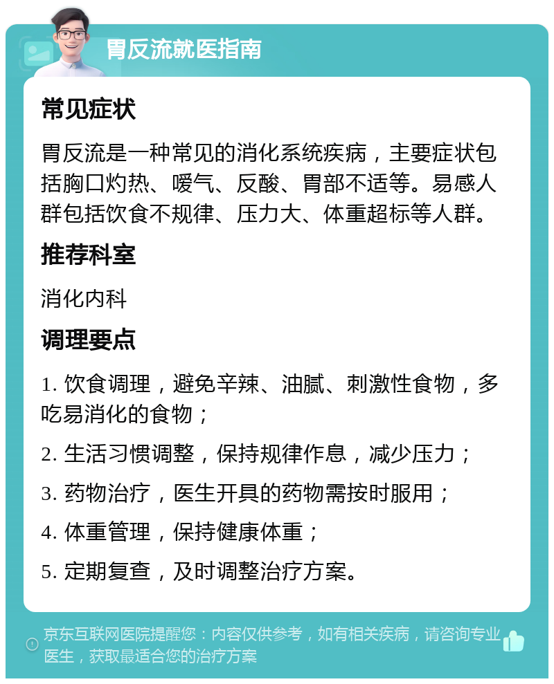 胃反流就医指南 常见症状 胃反流是一种常见的消化系统疾病，主要症状包括胸口灼热、嗳气、反酸、胃部不适等。易感人群包括饮食不规律、压力大、体重超标等人群。 推荐科室 消化内科 调理要点 1. 饮食调理，避免辛辣、油腻、刺激性食物，多吃易消化的食物； 2. 生活习惯调整，保持规律作息，减少压力； 3. 药物治疗，医生开具的药物需按时服用； 4. 体重管理，保持健康体重； 5. 定期复查，及时调整治疗方案。