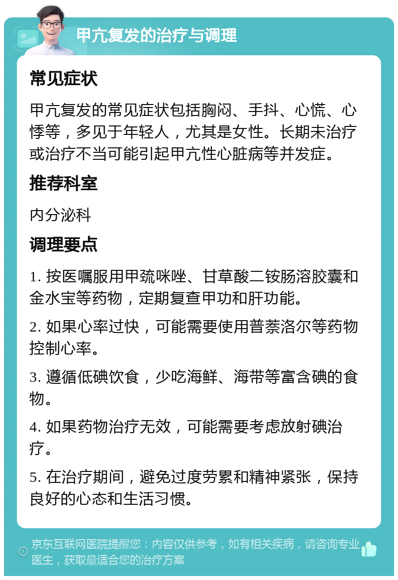 甲亢复发的治疗与调理 常见症状 甲亢复发的常见症状包括胸闷、手抖、心慌、心悸等，多见于年轻人，尤其是女性。长期未治疗或治疗不当可能引起甲亢性心脏病等并发症。 推荐科室 内分泌科 调理要点 1. 按医嘱服用甲巯咪唑、甘草酸二铵肠溶胶囊和金水宝等药物，定期复查甲功和肝功能。 2. 如果心率过快，可能需要使用普萘洛尔等药物控制心率。 3. 遵循低碘饮食，少吃海鲜、海带等富含碘的食物。 4. 如果药物治疗无效，可能需要考虑放射碘治疗。 5. 在治疗期间，避免过度劳累和精神紧张，保持良好的心态和生活习惯。