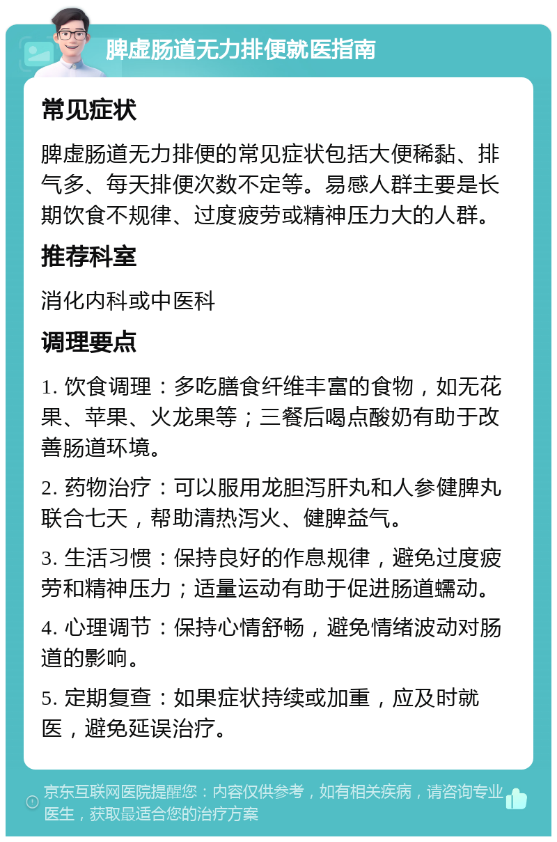 脾虚肠道无力排便就医指南 常见症状 脾虚肠道无力排便的常见症状包括大便稀黏、排气多、每天排便次数不定等。易感人群主要是长期饮食不规律、过度疲劳或精神压力大的人群。 推荐科室 消化内科或中医科 调理要点 1. 饮食调理：多吃膳食纤维丰富的食物，如无花果、苹果、火龙果等；三餐后喝点酸奶有助于改善肠道环境。 2. 药物治疗：可以服用龙胆泻肝丸和人参健脾丸联合七天，帮助清热泻火、健脾益气。 3. 生活习惯：保持良好的作息规律，避免过度疲劳和精神压力；适量运动有助于促进肠道蠕动。 4. 心理调节：保持心情舒畅，避免情绪波动对肠道的影响。 5. 定期复查：如果症状持续或加重，应及时就医，避免延误治疗。