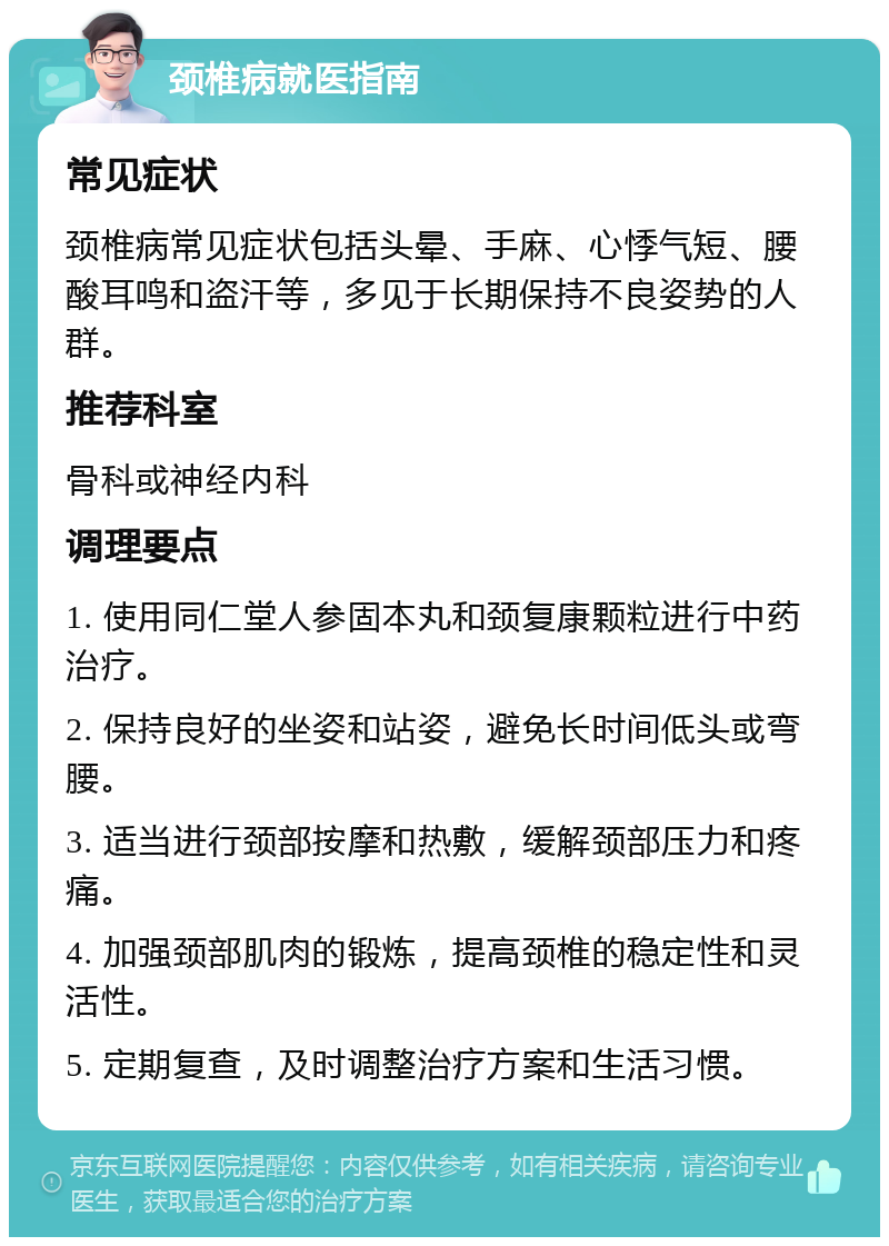 颈椎病就医指南 常见症状 颈椎病常见症状包括头晕、手麻、心悸气短、腰酸耳鸣和盗汗等，多见于长期保持不良姿势的人群。 推荐科室 骨科或神经内科 调理要点 1. 使用同仁堂人参固本丸和颈复康颗粒进行中药治疗。 2. 保持良好的坐姿和站姿，避免长时间低头或弯腰。 3. 适当进行颈部按摩和热敷，缓解颈部压力和疼痛。 4. 加强颈部肌肉的锻炼，提高颈椎的稳定性和灵活性。 5. 定期复查，及时调整治疗方案和生活习惯。