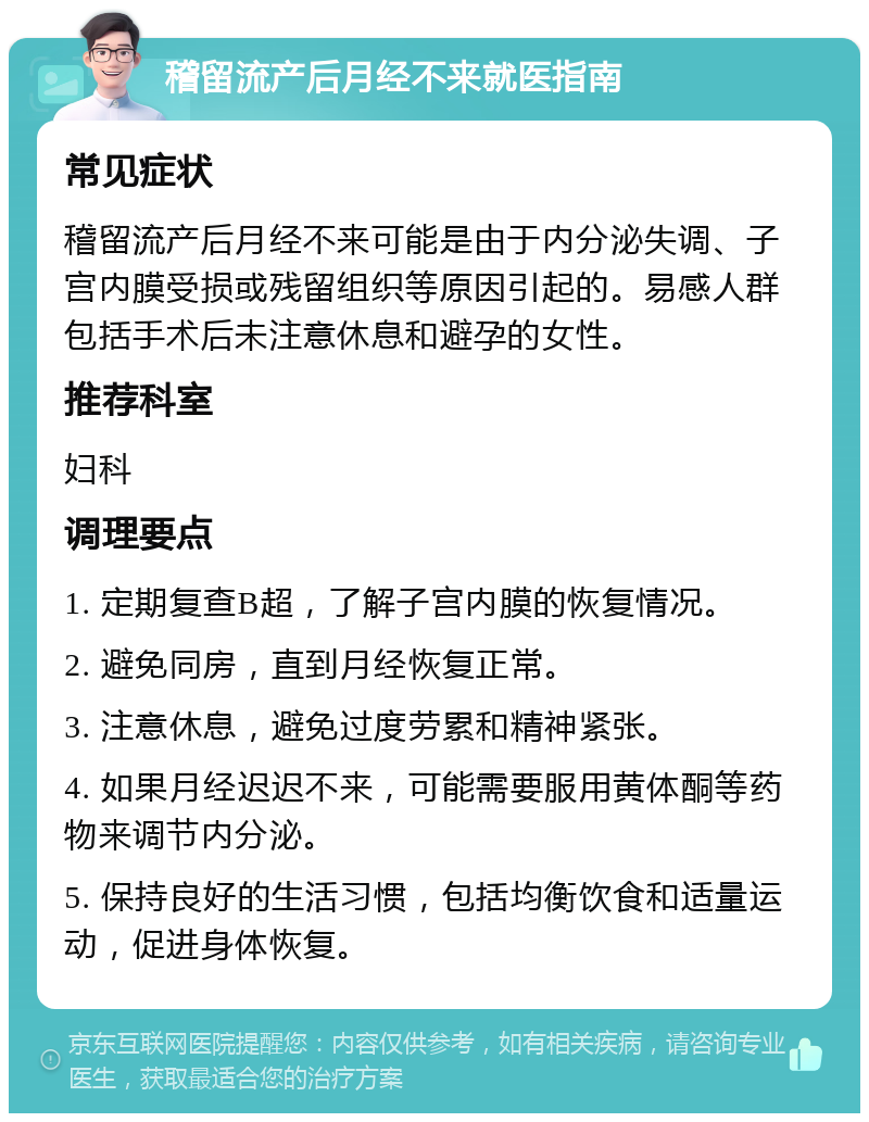 稽留流产后月经不来就医指南 常见症状 稽留流产后月经不来可能是由于内分泌失调、子宫内膜受损或残留组织等原因引起的。易感人群包括手术后未注意休息和避孕的女性。 推荐科室 妇科 调理要点 1. 定期复查B超，了解子宫内膜的恢复情况。 2. 避免同房，直到月经恢复正常。 3. 注意休息，避免过度劳累和精神紧张。 4. 如果月经迟迟不来，可能需要服用黄体酮等药物来调节内分泌。 5. 保持良好的生活习惯，包括均衡饮食和适量运动，促进身体恢复。