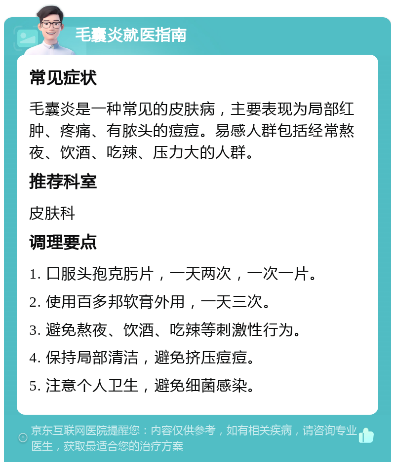 毛囊炎就医指南 常见症状 毛囊炎是一种常见的皮肤病，主要表现为局部红肿、疼痛、有脓头的痘痘。易感人群包括经常熬夜、饮酒、吃辣、压力大的人群。 推荐科室 皮肤科 调理要点 1. 口服头孢克肟片，一天两次，一次一片。 2. 使用百多邦软膏外用，一天三次。 3. 避免熬夜、饮酒、吃辣等刺激性行为。 4. 保持局部清洁，避免挤压痘痘。 5. 注意个人卫生，避免细菌感染。