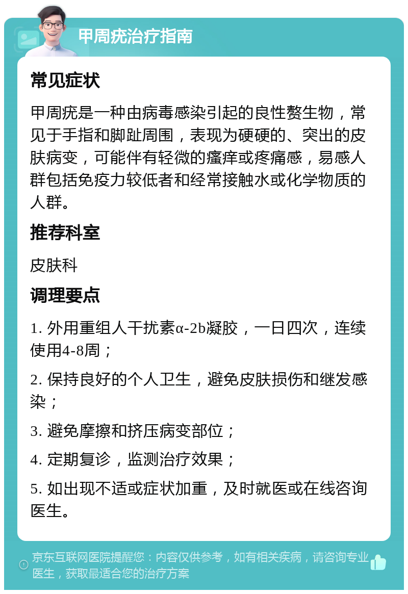 甲周疣治疗指南 常见症状 甲周疣是一种由病毒感染引起的良性赘生物，常见于手指和脚趾周围，表现为硬硬的、突出的皮肤病变，可能伴有轻微的瘙痒或疼痛感，易感人群包括免疫力较低者和经常接触水或化学物质的人群。 推荐科室 皮肤科 调理要点 1. 外用重组人干扰素α-2b凝胶，一日四次，连续使用4-8周； 2. 保持良好的个人卫生，避免皮肤损伤和继发感染； 3. 避免摩擦和挤压病变部位； 4. 定期复诊，监测治疗效果； 5. 如出现不适或症状加重，及时就医或在线咨询医生。