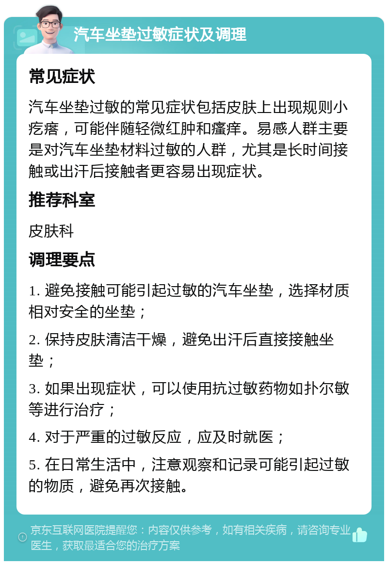 汽车坐垫过敏症状及调理 常见症状 汽车坐垫过敏的常见症状包括皮肤上出现规则小疙瘩，可能伴随轻微红肿和瘙痒。易感人群主要是对汽车坐垫材料过敏的人群，尤其是长时间接触或出汗后接触者更容易出现症状。 推荐科室 皮肤科 调理要点 1. 避免接触可能引起过敏的汽车坐垫，选择材质相对安全的坐垫； 2. 保持皮肤清洁干燥，避免出汗后直接接触坐垫； 3. 如果出现症状，可以使用抗过敏药物如扑尔敏等进行治疗； 4. 对于严重的过敏反应，应及时就医； 5. 在日常生活中，注意观察和记录可能引起过敏的物质，避免再次接触。