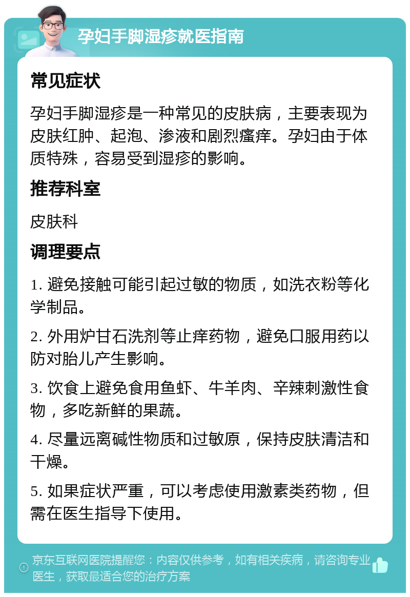 孕妇手脚湿疹就医指南 常见症状 孕妇手脚湿疹是一种常见的皮肤病，主要表现为皮肤红肿、起泡、渗液和剧烈瘙痒。孕妇由于体质特殊，容易受到湿疹的影响。 推荐科室 皮肤科 调理要点 1. 避免接触可能引起过敏的物质，如洗衣粉等化学制品。 2. 外用炉甘石洗剂等止痒药物，避免口服用药以防对胎儿产生影响。 3. 饮食上避免食用鱼虾、牛羊肉、辛辣刺激性食物，多吃新鲜的果蔬。 4. 尽量远离碱性物质和过敏原，保持皮肤清洁和干燥。 5. 如果症状严重，可以考虑使用激素类药物，但需在医生指导下使用。