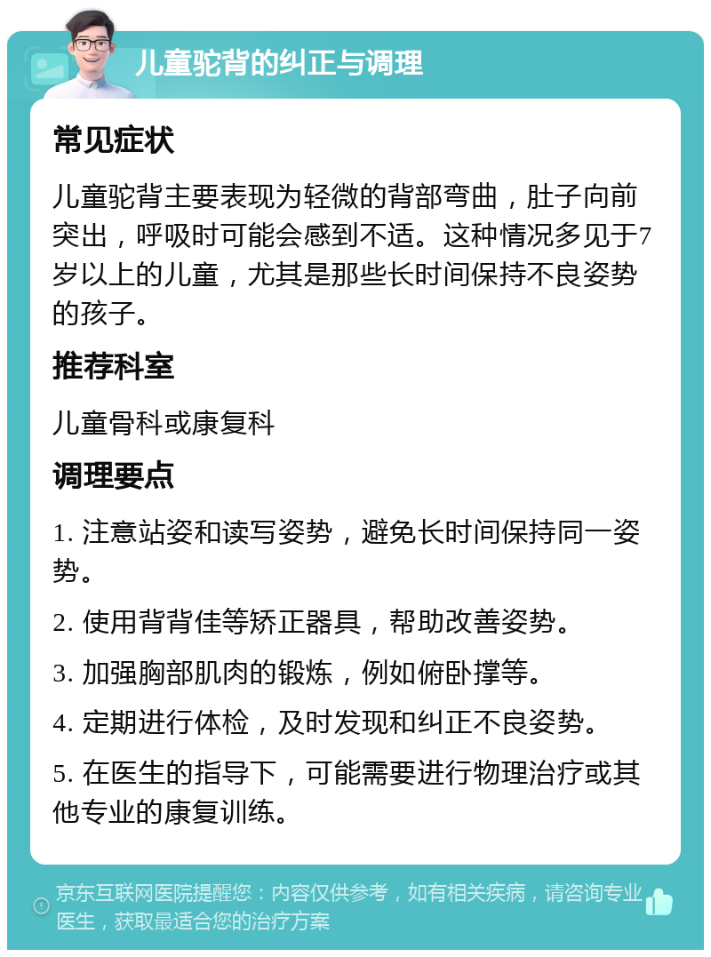 儿童驼背的纠正与调理 常见症状 儿童驼背主要表现为轻微的背部弯曲，肚子向前突出，呼吸时可能会感到不适。这种情况多见于7岁以上的儿童，尤其是那些长时间保持不良姿势的孩子。 推荐科室 儿童骨科或康复科 调理要点 1. 注意站姿和读写姿势，避免长时间保持同一姿势。 2. 使用背背佳等矫正器具，帮助改善姿势。 3. 加强胸部肌肉的锻炼，例如俯卧撑等。 4. 定期进行体检，及时发现和纠正不良姿势。 5. 在医生的指导下，可能需要进行物理治疗或其他专业的康复训练。