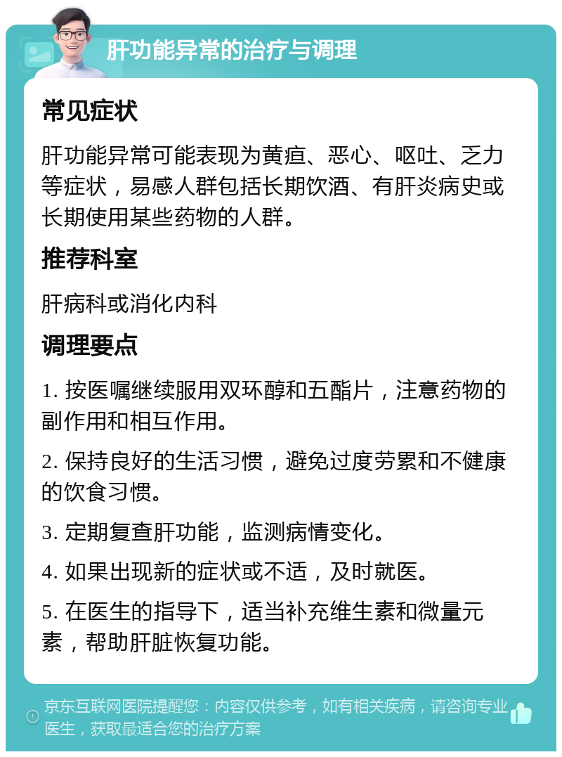 肝功能异常的治疗与调理 常见症状 肝功能异常可能表现为黄疸、恶心、呕吐、乏力等症状，易感人群包括长期饮酒、有肝炎病史或长期使用某些药物的人群。 推荐科室 肝病科或消化内科 调理要点 1. 按医嘱继续服用双环醇和五酯片，注意药物的副作用和相互作用。 2. 保持良好的生活习惯，避免过度劳累和不健康的饮食习惯。 3. 定期复查肝功能，监测病情变化。 4. 如果出现新的症状或不适，及时就医。 5. 在医生的指导下，适当补充维生素和微量元素，帮助肝脏恢复功能。