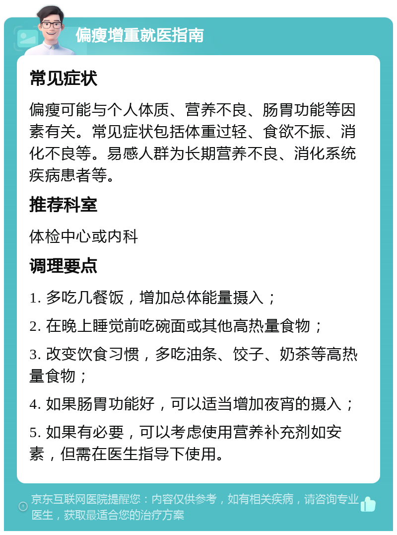 偏瘦增重就医指南 常见症状 偏瘦可能与个人体质、营养不良、肠胃功能等因素有关。常见症状包括体重过轻、食欲不振、消化不良等。易感人群为长期营养不良、消化系统疾病患者等。 推荐科室 体检中心或内科 调理要点 1. 多吃几餐饭，增加总体能量摄入； 2. 在晚上睡觉前吃碗面或其他高热量食物； 3. 改变饮食习惯，多吃油条、饺子、奶茶等高热量食物； 4. 如果肠胃功能好，可以适当增加夜宵的摄入； 5. 如果有必要，可以考虑使用营养补充剂如安素，但需在医生指导下使用。