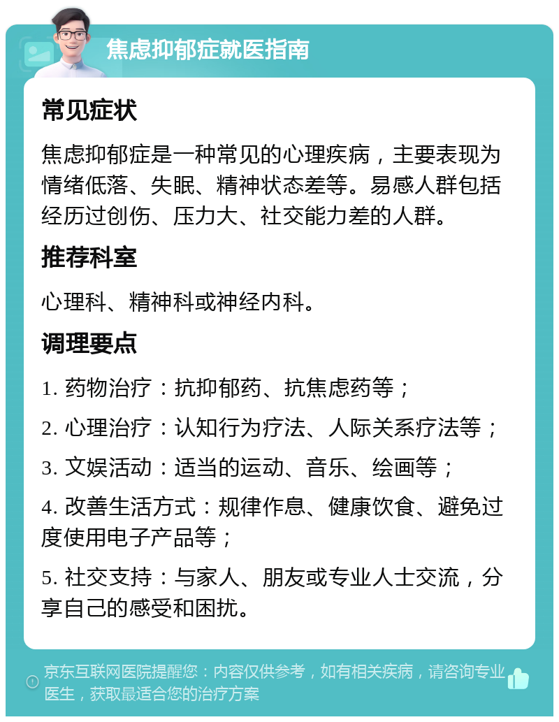 焦虑抑郁症就医指南 常见症状 焦虑抑郁症是一种常见的心理疾病，主要表现为情绪低落、失眠、精神状态差等。易感人群包括经历过创伤、压力大、社交能力差的人群。 推荐科室 心理科、精神科或神经内科。 调理要点 1. 药物治疗：抗抑郁药、抗焦虑药等； 2. 心理治疗：认知行为疗法、人际关系疗法等； 3. 文娱活动：适当的运动、音乐、绘画等； 4. 改善生活方式：规律作息、健康饮食、避免过度使用电子产品等； 5. 社交支持：与家人、朋友或专业人士交流，分享自己的感受和困扰。