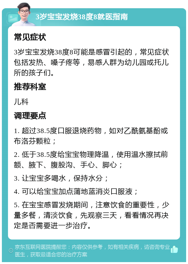 3岁宝宝发烧38度8就医指南 常见症状 3岁宝宝发烧38度8可能是感冒引起的，常见症状包括发热、嗓子疼等，易感人群为幼儿园或托儿所的孩子们。 推荐科室 儿科 调理要点 1. 超过38.5度口服退烧药物，如对乙酰氨基酚或布洛芬颗粒； 2. 低于38.5度给宝宝物理降温，使用温水擦拭前额、腋下、腹股沟、手心、脚心； 3. 让宝宝多喝水，保持水分； 4. 可以给宝宝加点蒲地蓝消炎口服液； 5. 在宝宝感冒发烧期间，注意饮食的重要性，少量多餐，清淡饮食，先观察三天，看看情况再决定是否需要进一步治疗。