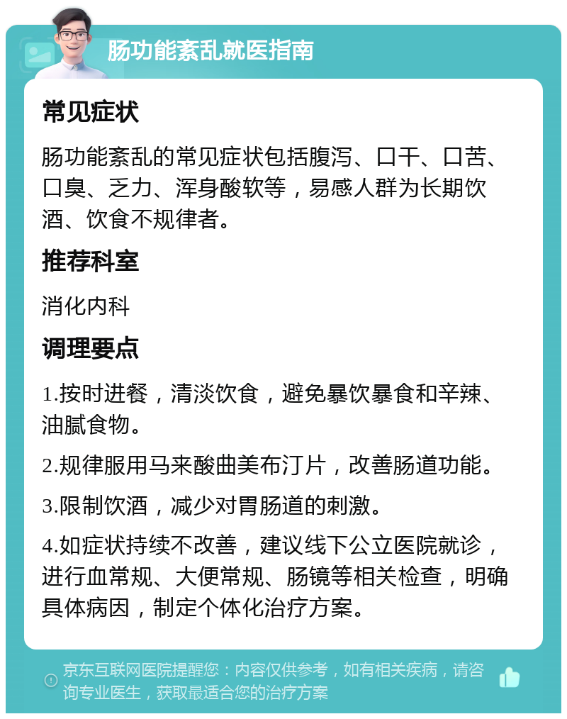 肠功能紊乱就医指南 常见症状 肠功能紊乱的常见症状包括腹泻、口干、口苦、口臭、乏力、浑身酸软等，易感人群为长期饮酒、饮食不规律者。 推荐科室 消化内科 调理要点 1.按时进餐，清淡饮食，避免暴饮暴食和辛辣、油腻食物。 2.规律服用马来酸曲美布汀片，改善肠道功能。 3.限制饮酒，减少对胃肠道的刺激。 4.如症状持续不改善，建议线下公立医院就诊，进行血常规、大便常规、肠镜等相关检查，明确具体病因，制定个体化治疗方案。