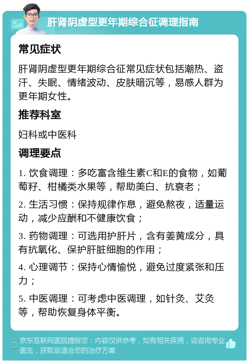 肝肾阴虚型更年期综合征调理指南 常见症状 肝肾阴虚型更年期综合征常见症状包括潮热、盗汗、失眠、情绪波动、皮肤暗沉等，易感人群为更年期女性。 推荐科室 妇科或中医科 调理要点 1. 饮食调理：多吃富含维生素C和E的食物，如葡萄籽、柑橘类水果等，帮助美白、抗衰老； 2. 生活习惯：保持规律作息，避免熬夜，适量运动，减少应酬和不健康饮食； 3. 药物调理：可选用护肝片，含有姜黄成分，具有抗氧化、保护肝脏细胞的作用； 4. 心理调节：保持心情愉悦，避免过度紧张和压力； 5. 中医调理：可考虑中医调理，如针灸、艾灸等，帮助恢复身体平衡。