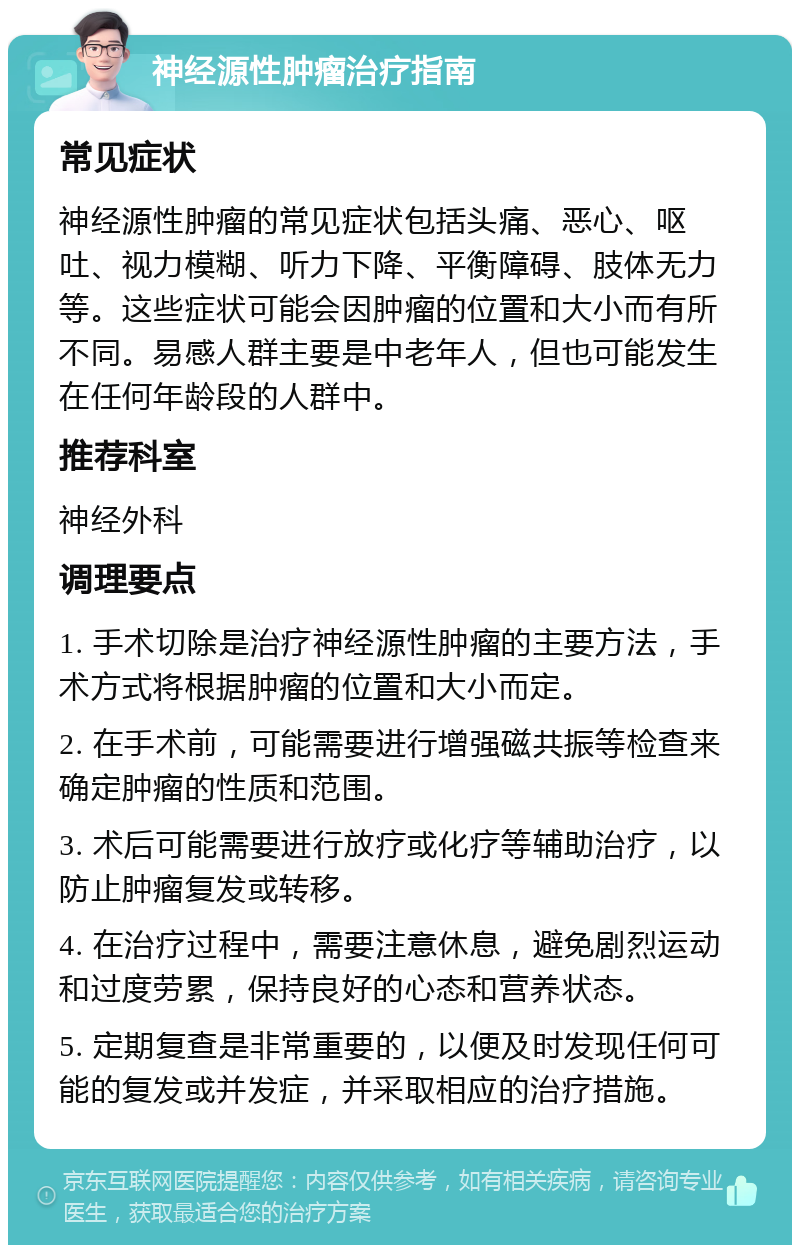 神经源性肿瘤治疗指南 常见症状 神经源性肿瘤的常见症状包括头痛、恶心、呕吐、视力模糊、听力下降、平衡障碍、肢体无力等。这些症状可能会因肿瘤的位置和大小而有所不同。易感人群主要是中老年人，但也可能发生在任何年龄段的人群中。 推荐科室 神经外科 调理要点 1. 手术切除是治疗神经源性肿瘤的主要方法，手术方式将根据肿瘤的位置和大小而定。 2. 在手术前，可能需要进行增强磁共振等检查来确定肿瘤的性质和范围。 3. 术后可能需要进行放疗或化疗等辅助治疗，以防止肿瘤复发或转移。 4. 在治疗过程中，需要注意休息，避免剧烈运动和过度劳累，保持良好的心态和营养状态。 5. 定期复查是非常重要的，以便及时发现任何可能的复发或并发症，并采取相应的治疗措施。