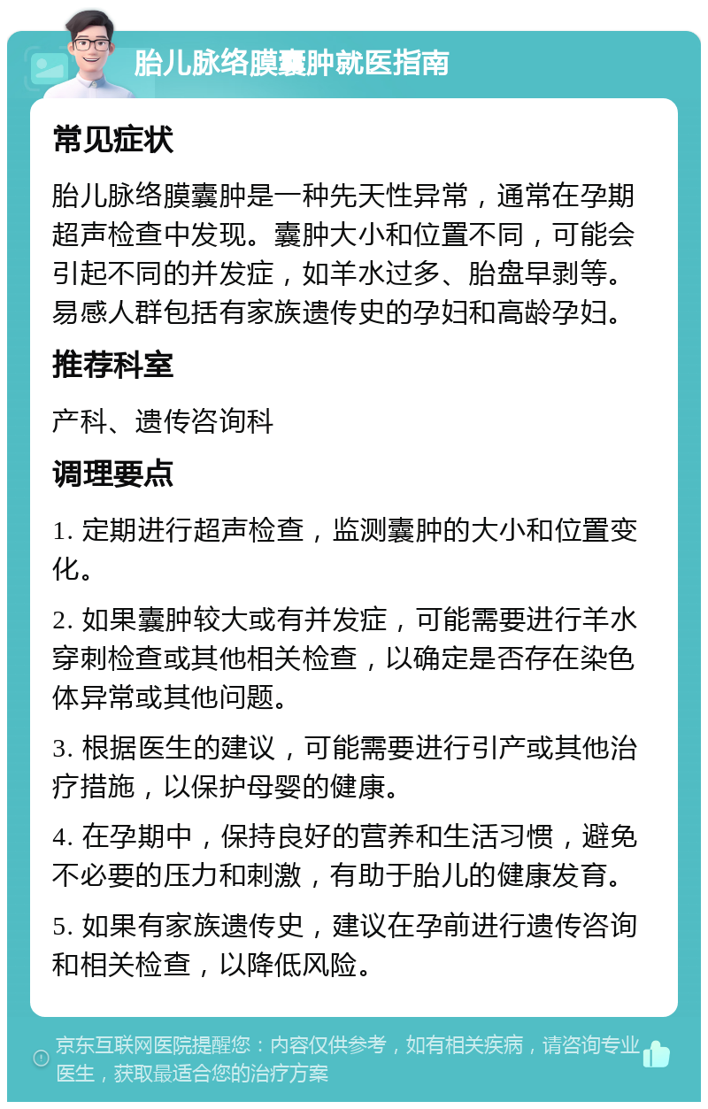 胎儿脉络膜囊肿就医指南 常见症状 胎儿脉络膜囊肿是一种先天性异常，通常在孕期超声检查中发现。囊肿大小和位置不同，可能会引起不同的并发症，如羊水过多、胎盘早剥等。易感人群包括有家族遗传史的孕妇和高龄孕妇。 推荐科室 产科、遗传咨询科 调理要点 1. 定期进行超声检查，监测囊肿的大小和位置变化。 2. 如果囊肿较大或有并发症，可能需要进行羊水穿刺检查或其他相关检查，以确定是否存在染色体异常或其他问题。 3. 根据医生的建议，可能需要进行引产或其他治疗措施，以保护母婴的健康。 4. 在孕期中，保持良好的营养和生活习惯，避免不必要的压力和刺激，有助于胎儿的健康发育。 5. 如果有家族遗传史，建议在孕前进行遗传咨询和相关检查，以降低风险。